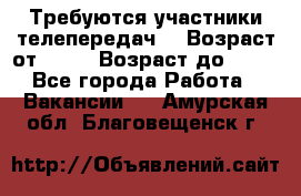 Требуются участники телепередач. › Возраст от ­ 18 › Возраст до ­ 60 - Все города Работа » Вакансии   . Амурская обл.,Благовещенск г.